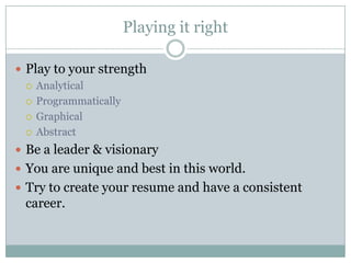 Playing it right

 Play to your strength
   Analytical

   Programmatically

   Graphical

   Abstract

 Be a leader & visionary
 You are unique and best in this world.
 Try to create your resume and have a consistent
 career.
 