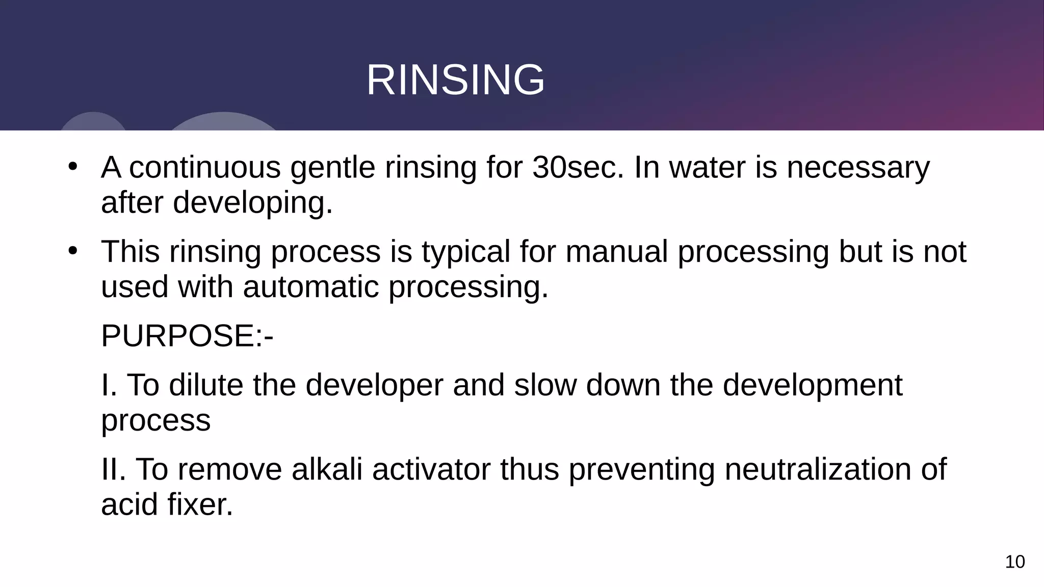 10
RINSING
●
A continuous gentle rinsing for 30sec. In water is necessary
after developing.
●
This rinsing process is typical for manual processing but is not
used with automatic processing.
PURPOSE:-
I. To dilute the developer and slow down the development
process
II. To remove alkali activator thus preventing neutralization of
acid fixer.
 