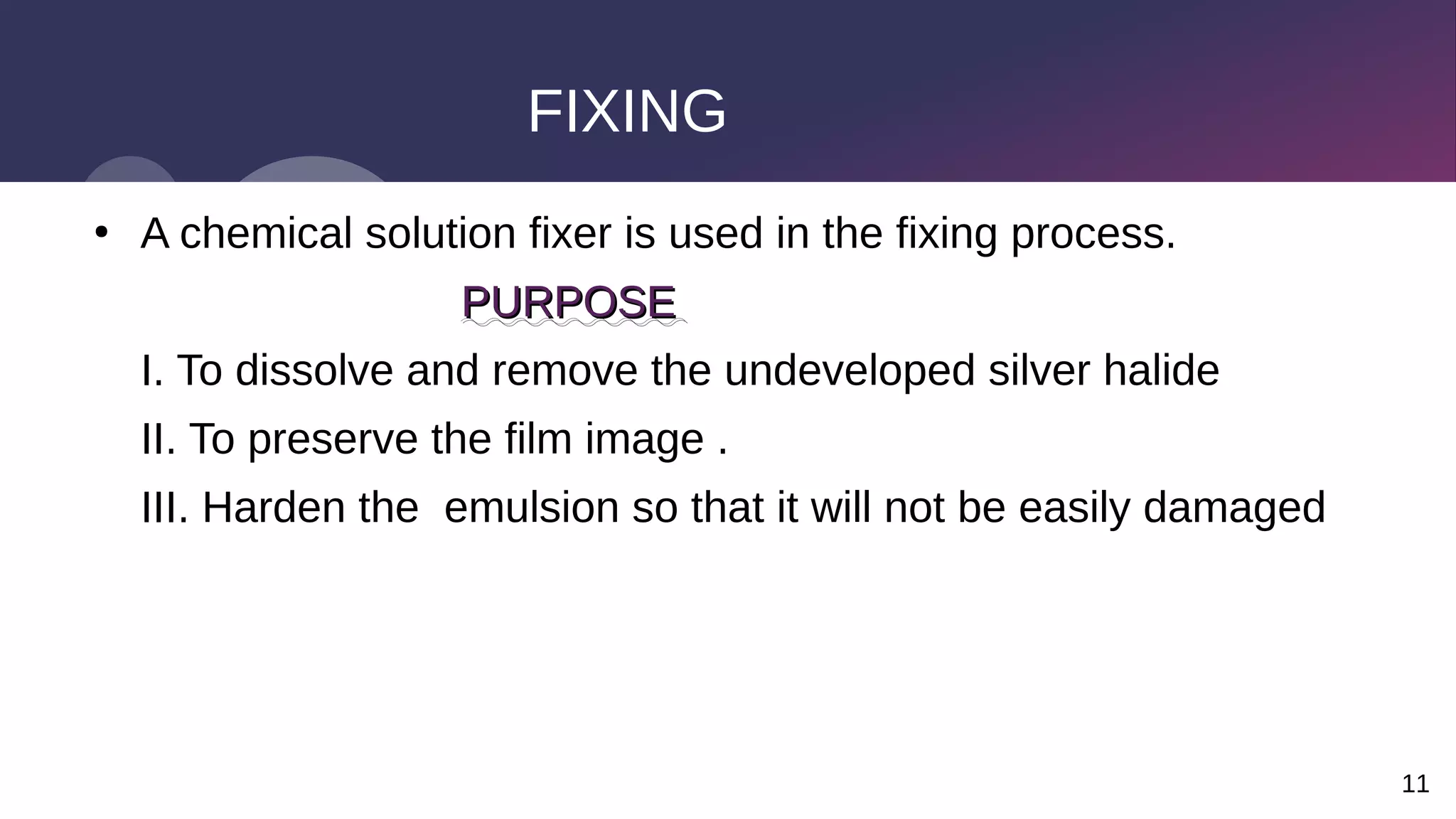 11
FIXING
●
A chemical solution fixer is used in the fixing process.
PURPOSE
PURPOSE
I. To dissolve and remove the undeveloped silver halide
II. To preserve the film image .
III. Harden the emulsion so that it will not be easily damaged
 