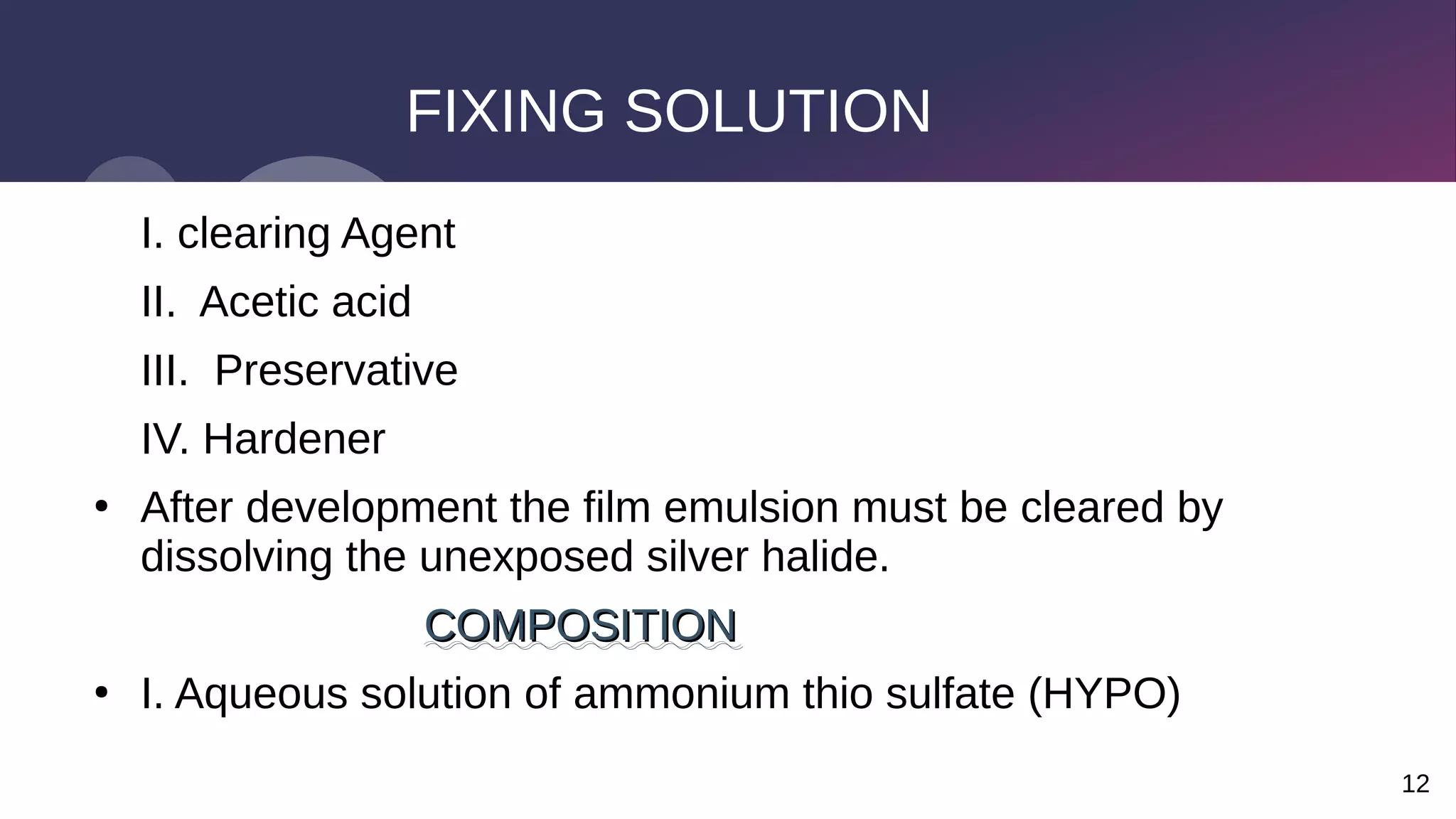 12
FIXING SOLUTION
I. clearing Agent
II. Acetic acid
III. Preservative
IV. Hardener
●
After development the film emulsion must be cleared by
dissolving the unexposed silver halide.
COMPOSITION
COMPOSITION
●
I. Aqueous solution of ammonium thio sulfate (HYPO)
 