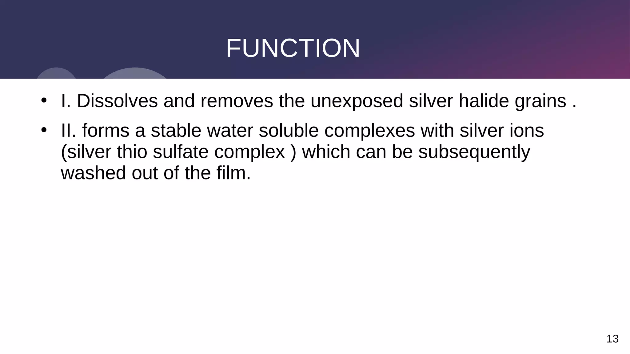 13
FUNCTION
●
I. Dissolves and removes the unexposed silver halide grains .
●
II. forms a stable water soluble complexes with silver ions
(silver thio sulfate complex ) which can be subsequently
washed out of the film.
 
