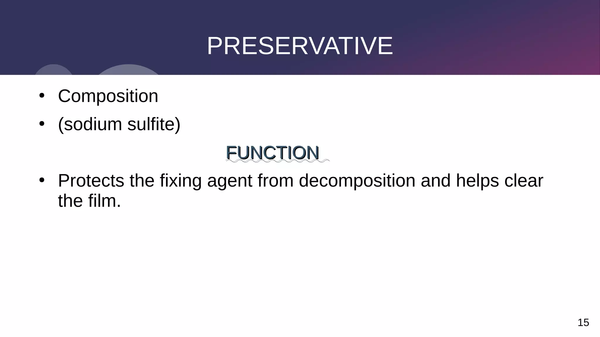 15
PRESERVATIVE
●
Composition
●
(sodium sulfite)
FUNCTION
FUNCTION
●
Protects the fixing agent from decomposition and helps clear
the film.
 