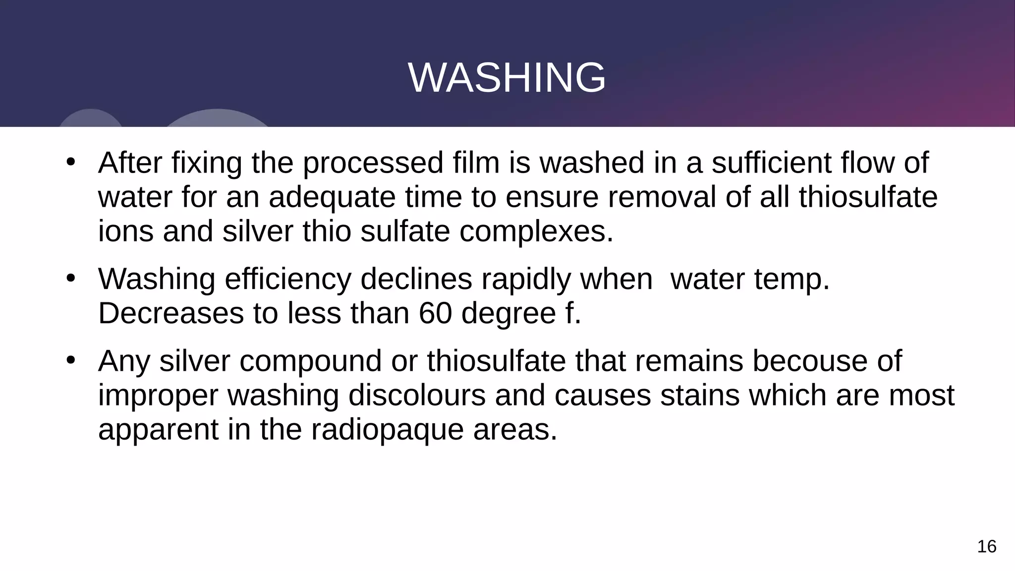 16
WASHING
●
After fixing the processed film is washed in a sufficient flow of
water for an adequate time to ensure removal of all thiosulfate
ions and silver thio sulfate complexes.
●
Washing efficiency declines rapidly when water temp.
Decreases to less than 60 degree f.
●
Any silver compound or thiosulfate that remains becouse of
improper washing discolours and causes stains which are most
apparent in the radiopaque areas.
 