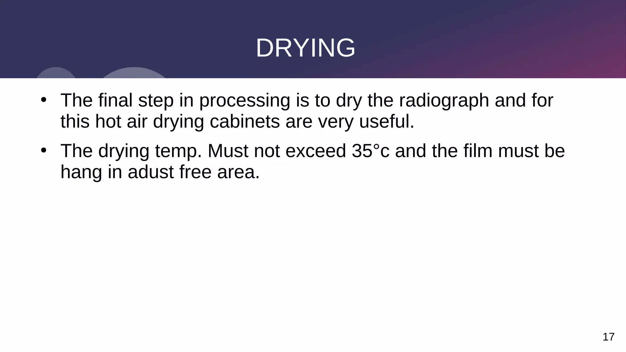 17
DRYING
●
The final step in processing is to dry the radiograph and for
this hot air drying cabinets are very useful.
●
The drying temp. Must not exceed 35°c and the film must be
hang in adust free area.
 