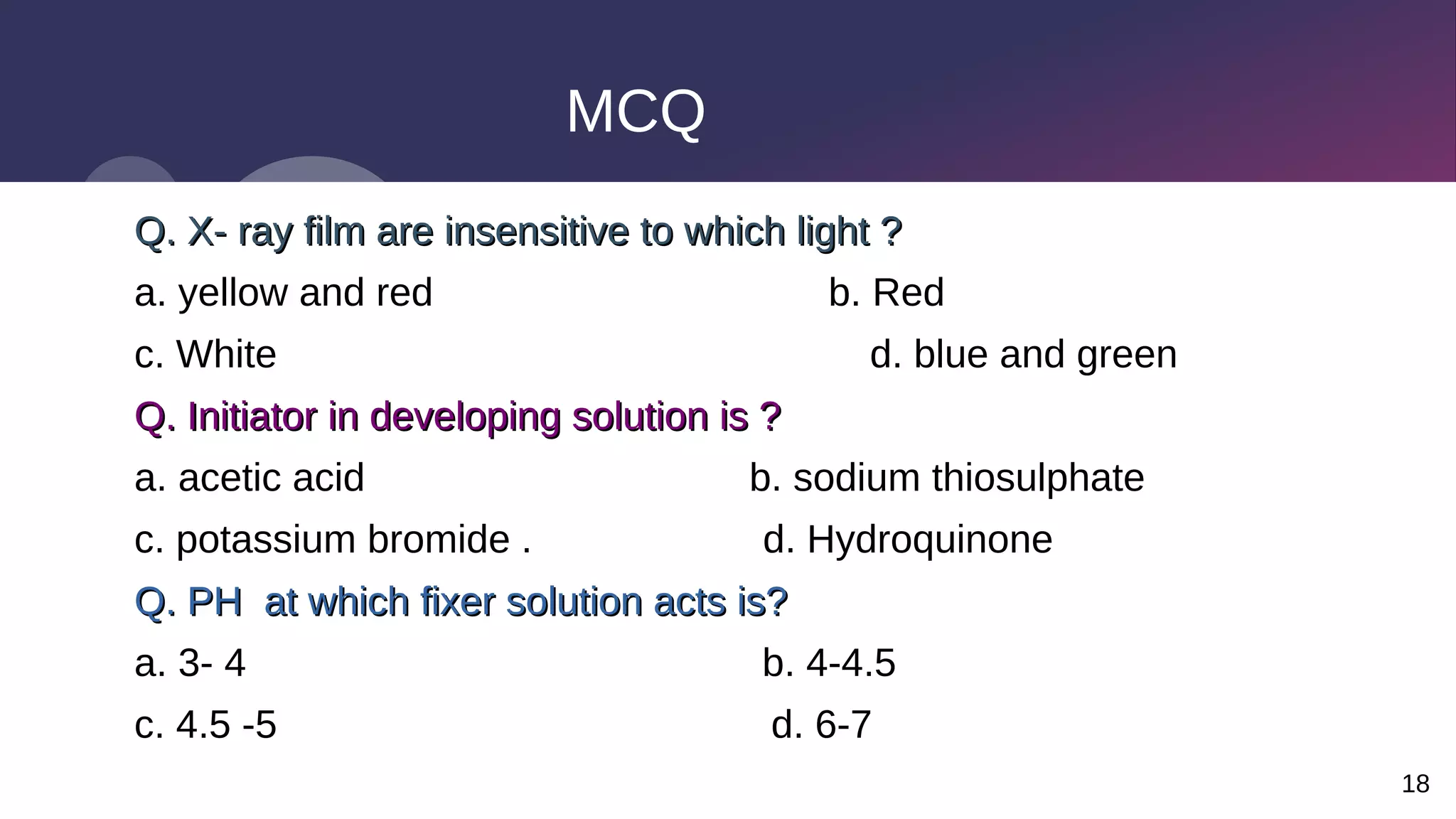 18
MCQ
Q. X- ray film are insensitive to which light ?
Q. X- ray film are insensitive to which light ?
a. yellow and red b. Red
c. White d. blue and green
Q. Initiator in developing solution is ?
Q. Initiator in developing solution is ?
a. acetic acid b. sodium thiosulphate
c. potassium bromide . d. Hydroquinone
Q. PH at which fixer solution acts is?
Q. PH at which fixer solution acts is?
a. 3- 4 b. 4-4.5
c. 4.5 -5 d. 6-7
 