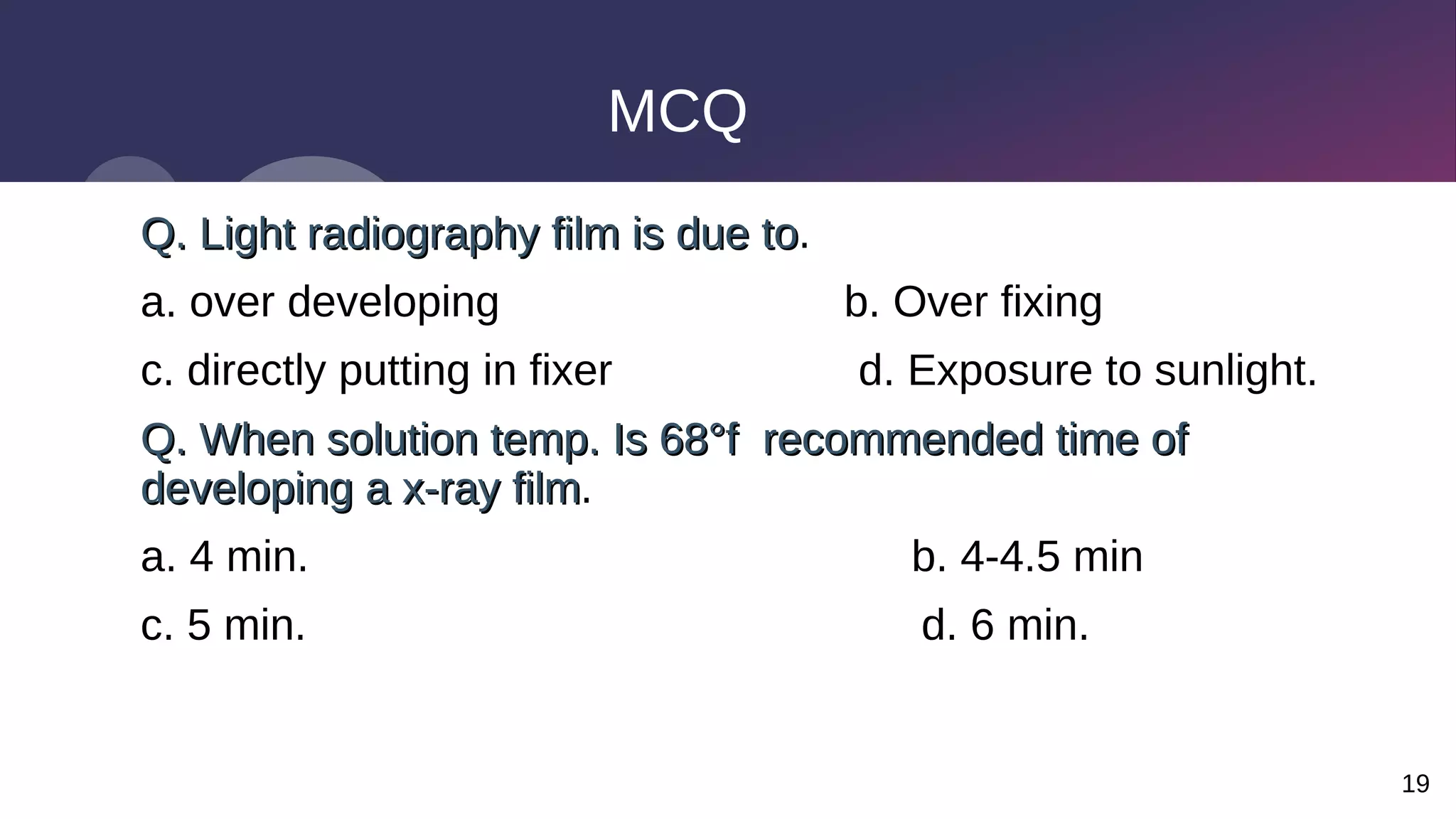 19
MCQ
Q. Light radiography film is due to
Q. Light radiography film is due to.
a. over developing b. Over fixing
c. directly putting in fixer d. Exposure to sunlight.
Q. When solution temp. Is 68°f recommended time of
Q. When solution temp. Is 68°f recommended time of
developing a x-ray film
developing a x-ray film.
a. 4 min. b. 4-4.5 min
c. 5 min. d. 6 min.
 