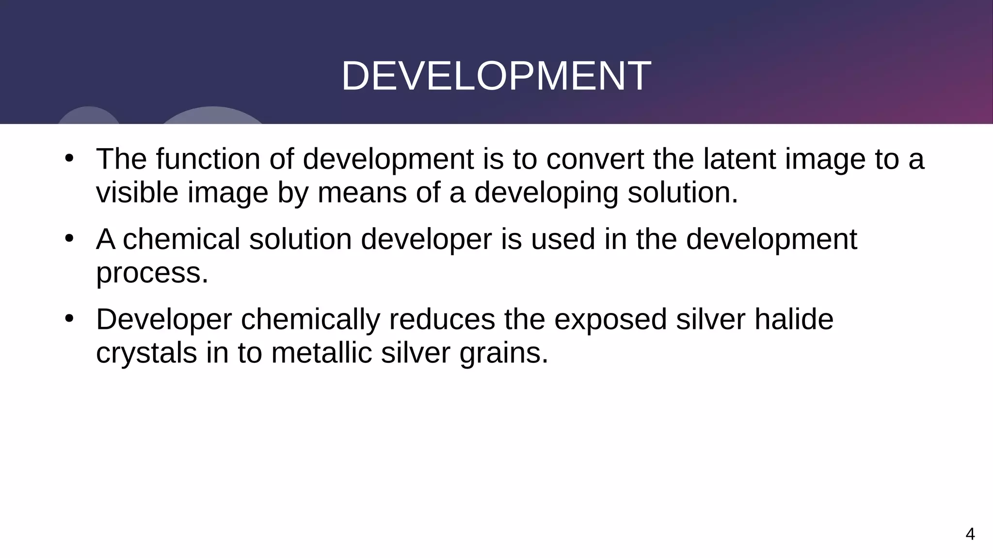 4
DEVELOPMENT
●
The function of development is to convert the latent image to a
visible image by means of a developing solution.
●
A chemical solution developer is used in the development
process.
●
Developer chemically reduces the exposed silver halide
crystals in to metallic silver grains.
 