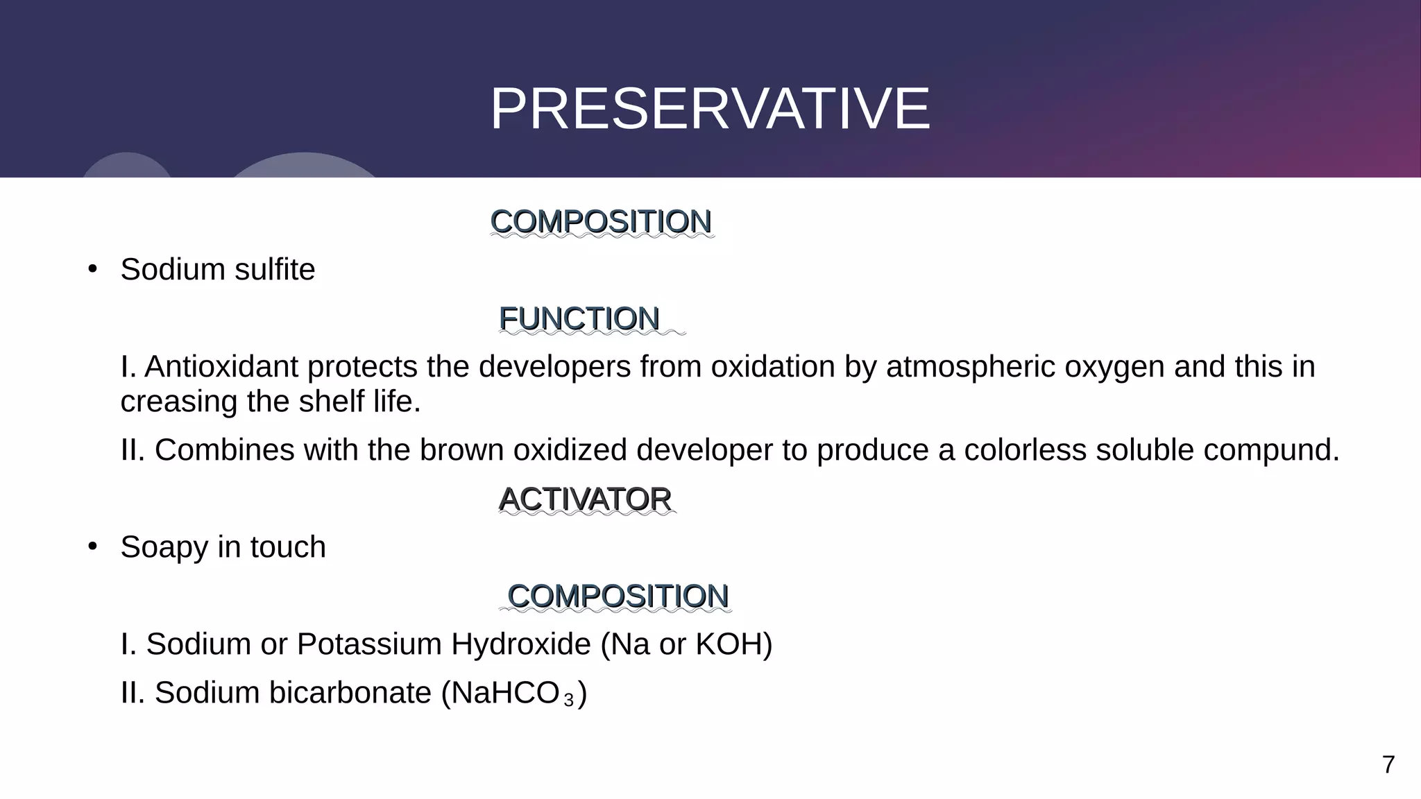 7
PRESERVATIVE
COMPOSITION
COMPOSITION
●
Sodium sulfite
FUNCTION
FUNCTION
I. Antioxidant protects the developers from oxidation by atmospheric oxygen and this in
creasing the shelf life.
II. Combines with the brown oxidized developer to produce a colorless soluble compund.
ACTIVATOR
ACTIVATOR
●
Soapy in touch
COMPOSITION
COMPOSITION
I. Sodium or Potassium Hydroxide (Na or KOH)
II. Sodium bicarbonate (NaHCO₃)
 