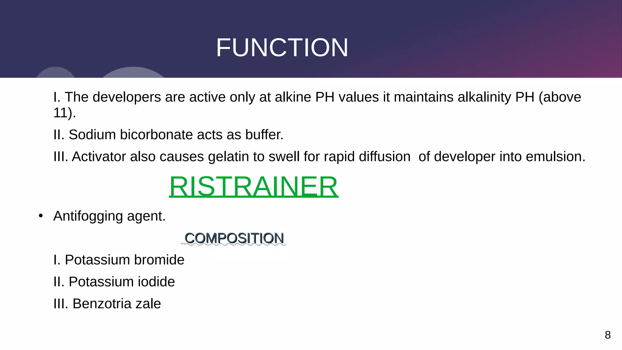8
FUNCTION
I. The developers are active only at alkine PH values it maintains alkalinity PH (above
11).
II. Sodium bicorbonate acts as buffer.
III. Activator also causes gelatin to swell for rapid diffusion of developer into emulsion.
RISTRAINER
●
Antifogging agent.
COMPOSITION
COMPOSITION
I. Potassium bromide
II. Potassium iodide
III. Benzotria zale
 