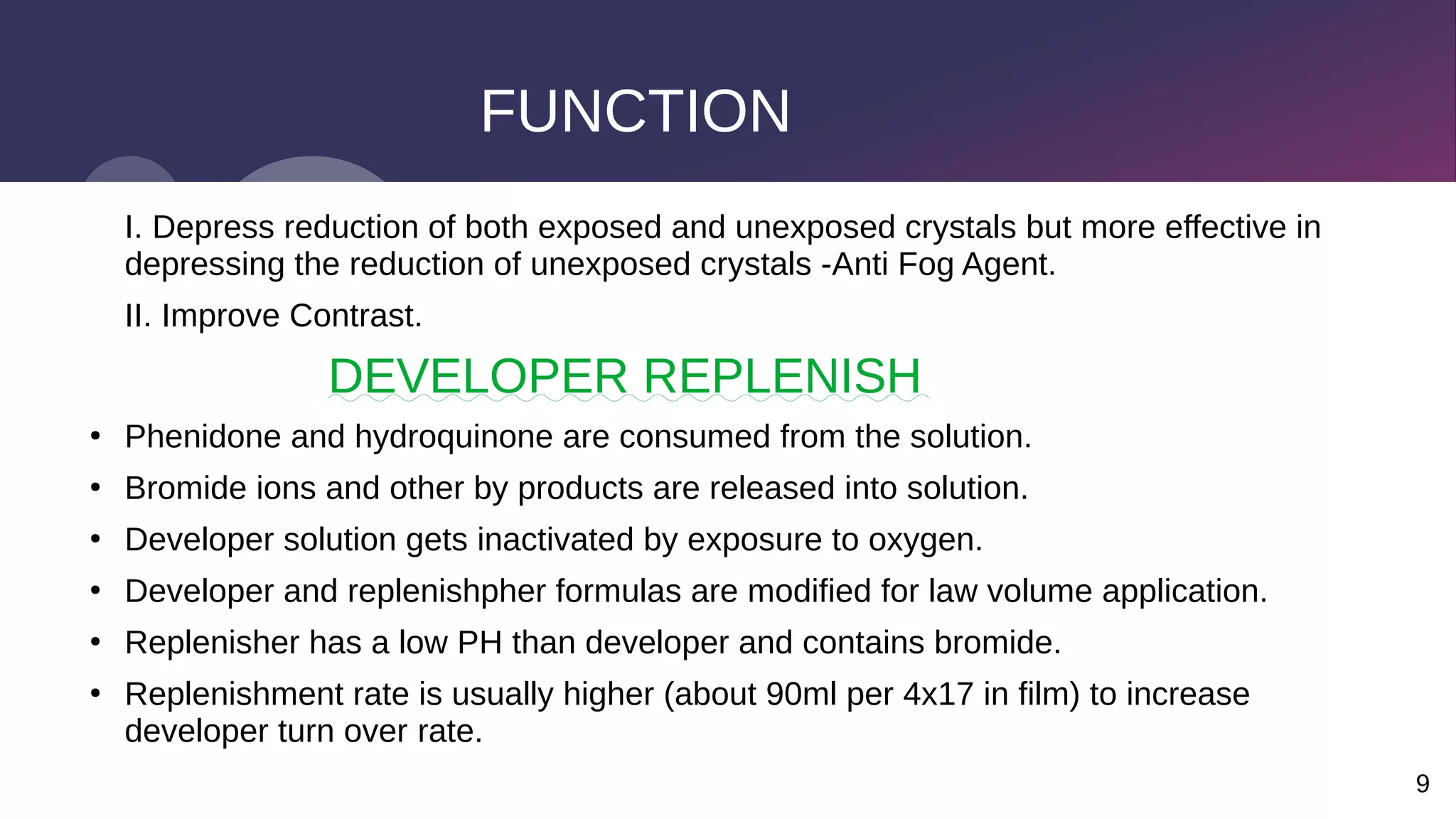 9
FUNCTION
I. Depress reduction of both exposed and unexposed crystals but more effective in
depressing the reduction of unexposed crystals -Anti Fog Agent.
II. Improve Contrast.
DEVELOPER REPLENISH
●
Phenidone and hydroquinone are consumed from the solution.
●
Bromide ions and other by products are released into solution.
●
Developer solution gets inactivated by exposure to oxygen.
●
Developer and replenishpher formulas are modified for law volume application.
●
Replenisher has a low PH than developer and contains bromide.
●
Replenishment rate is usually higher (about 90ml per 4x17 in film) to increase
developer turn over rate.
 