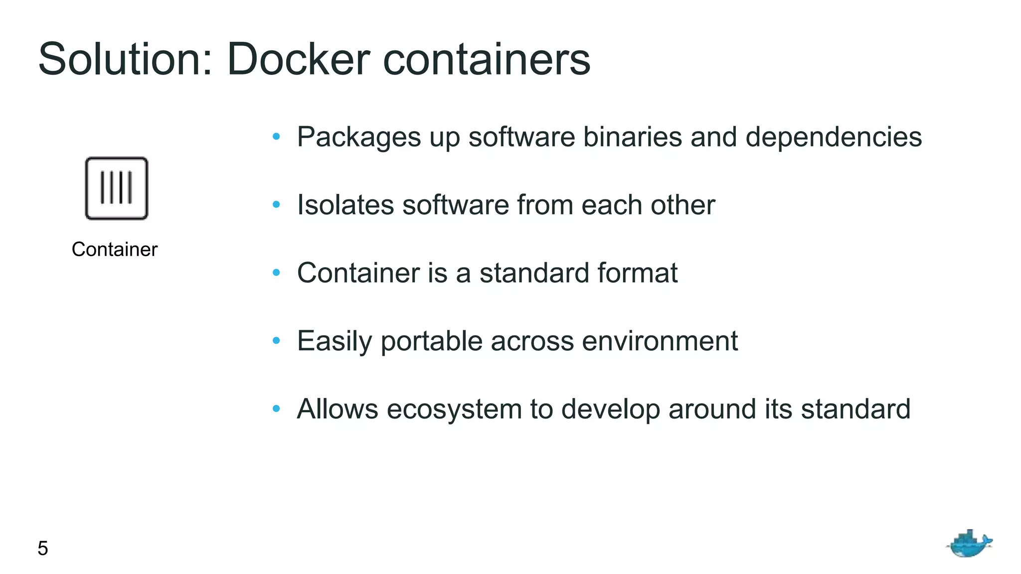 Solution: Docker containers
5
• Packages up software binaries and dependencies
• Isolates software from each other
• Container is a standard format
• Easily portable across environment
• Allows ecosystem to develop around its standard
Container
 