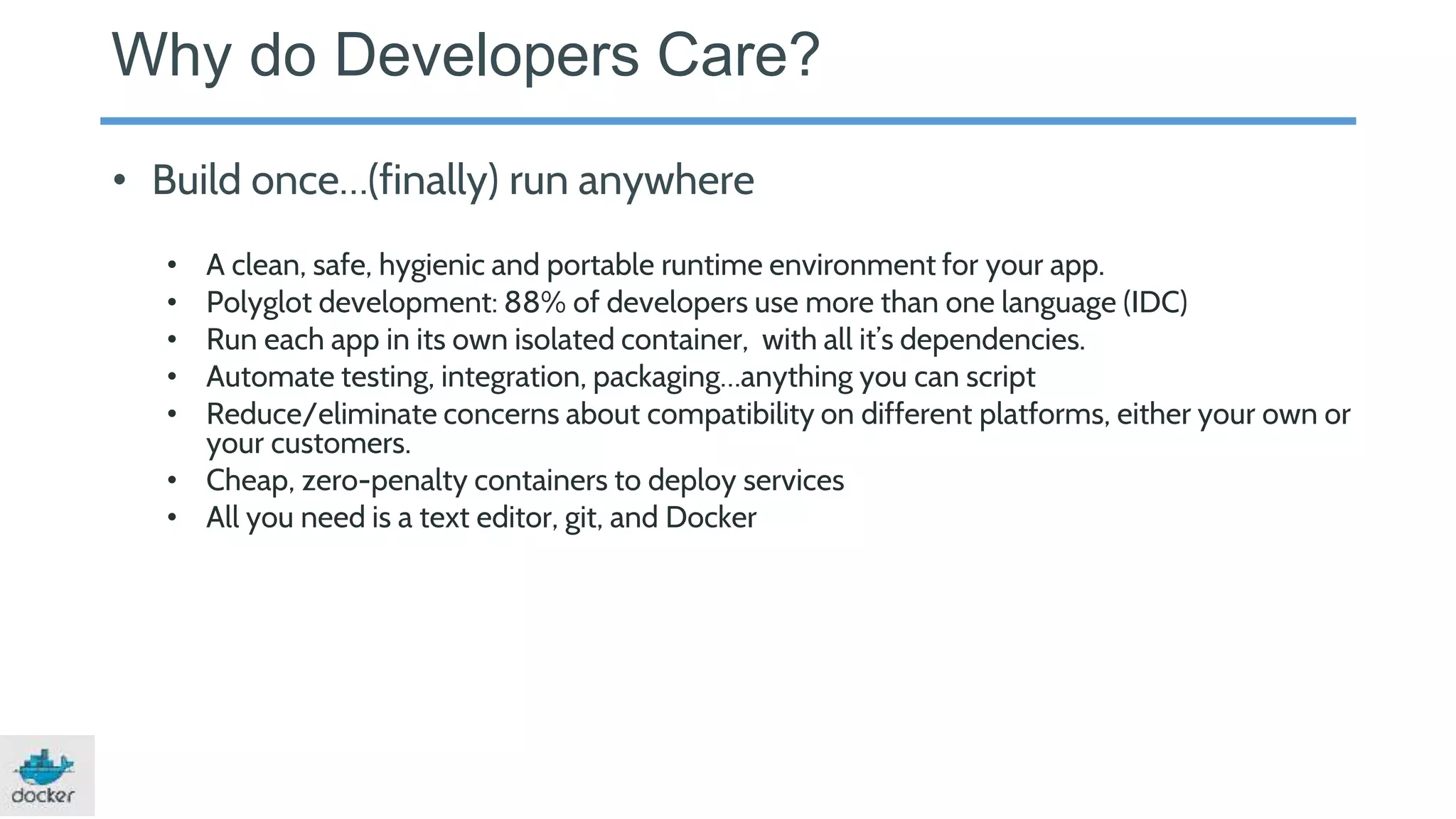 Why do Developers Care?
• Build once…(finally) run anywhere
• A clean, safe, hygienic and portable runtime environment for your app.
• Polyglot development: 88% of developers use more than one language (IDC)
• Run each app in its own isolated container, with all it’s dependencies.
• Automate testing, integration, packaging…anything you can script
• Reduce/eliminate concerns about compatibility on different platforms, either your own or
your customers.
• Cheap, zero-penalty containers to deploy services
• All you need is a text editor, git, and Docker
 