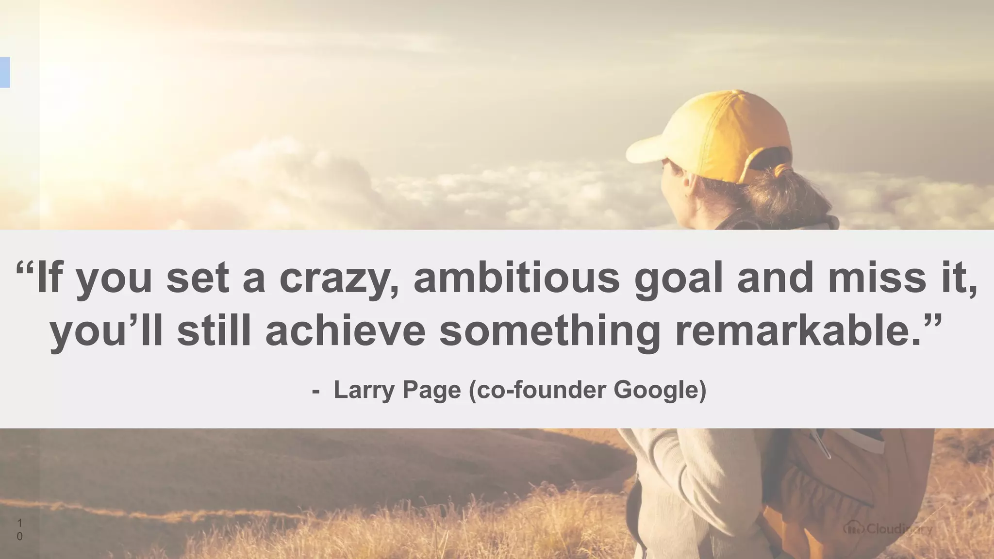 1
0
“If you set a crazy, ambitious goal and miss it,
you’ll still achieve something remarkable.”
- Larry Page (co-founder Google)
 