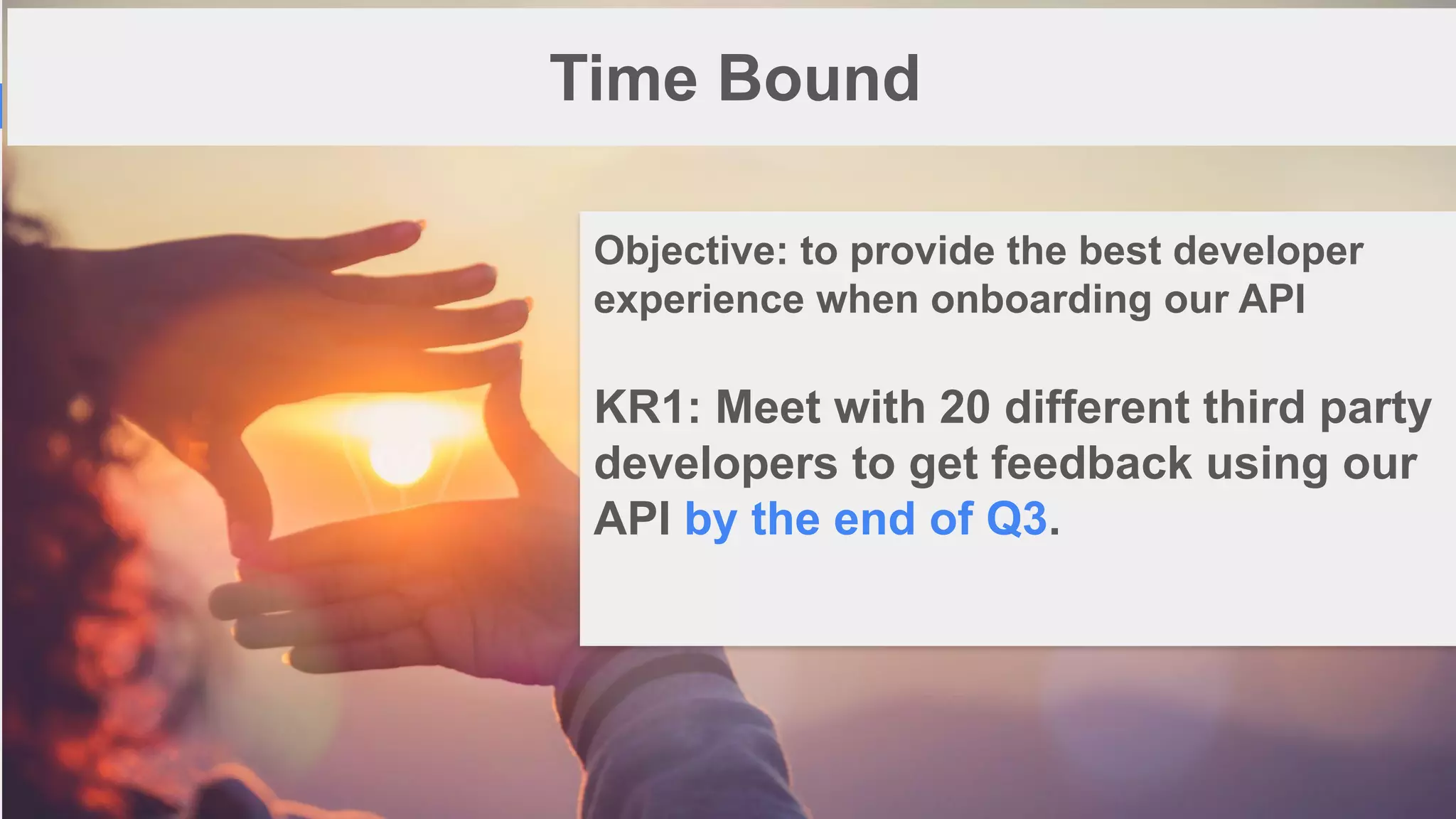 1
5
Time Bound
Objective: to provide the best developer
experience when onboarding our API
KR1: Meet with 20 different third party
developers to get feedback using our
API by the end of Q3.
 