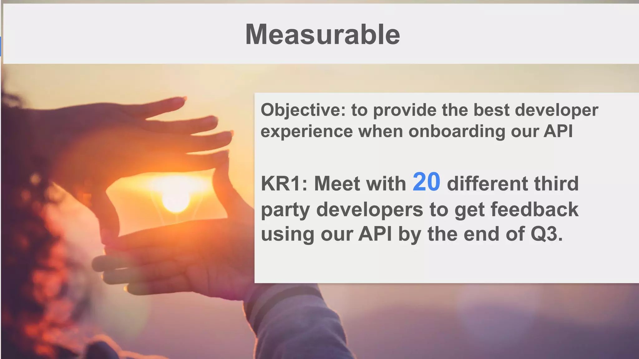 1
6
Measurable
Objective: to provide the best developer
experience when onboarding our API
KR1: Meet with 20 different third
party developers to get feedback
using our API by the end of Q3.
 