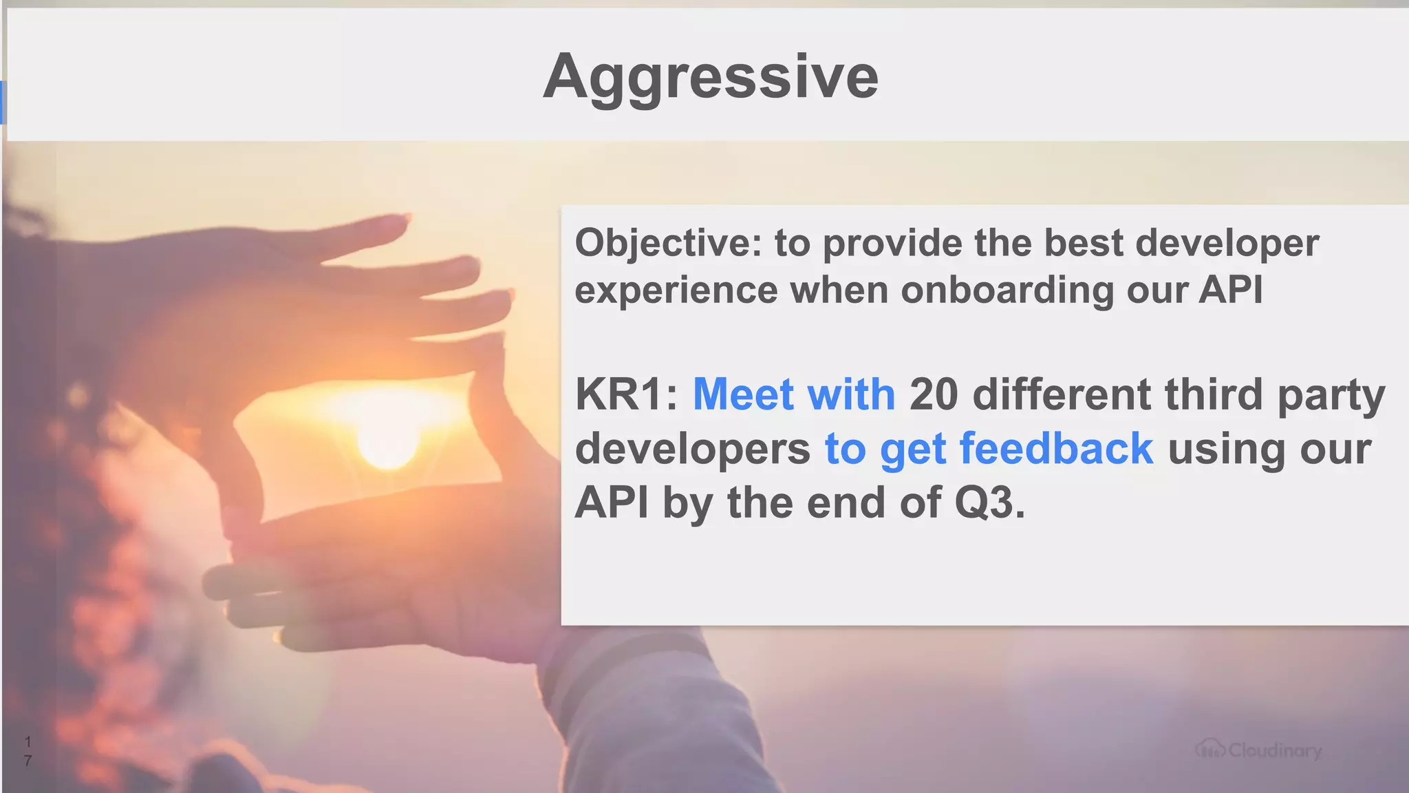 1
7
Aggressive
Objective: to provide the best developer
experience when onboarding our API
KR1: Meet with 20 different third party
developers to get feedback using our
API by the end of Q3.
 