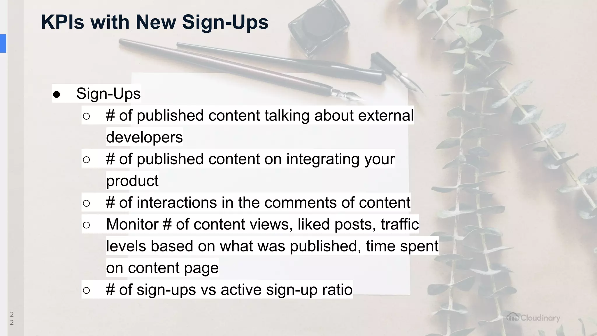 KPIs with New Sign-Ups
2
2
● Sign-Ups
○ # of published content talking about external
developers
○ # of published content on integrating your
product
○ # of interactions in the comments of content
○ Monitor # of content views, liked posts, traffic
levels based on what was published, time spent
on content page
○ # of sign-ups vs active sign-up ratio
 
