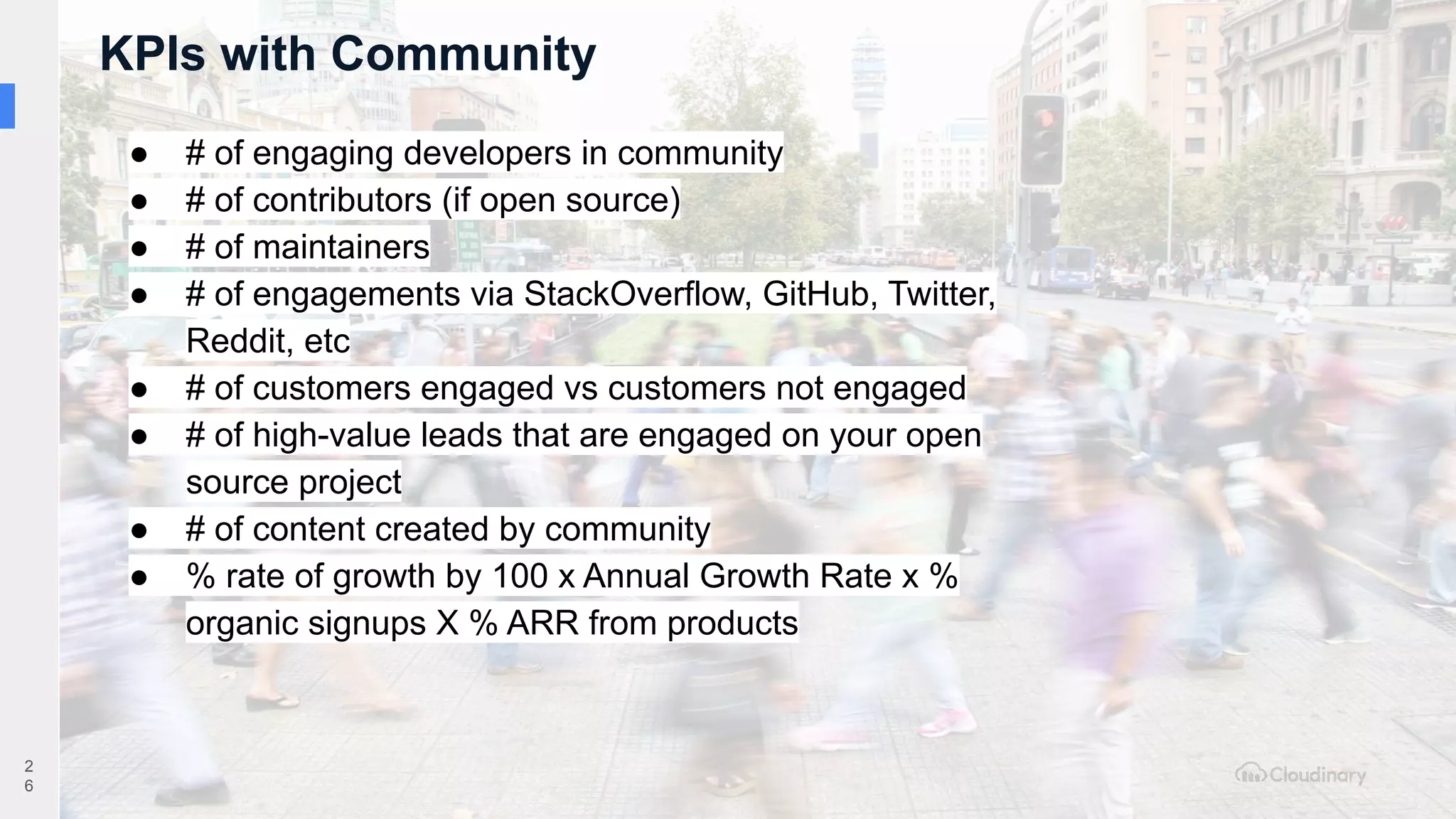 KPIs with Community
2
6
● # of engaging developers in community
● # of contributors (if open source)
● # of maintainers
● # of engagements via StackOverflow, GitHub, Twitter,
Reddit, etc
● # of customers engaged vs customers not engaged
● # of high-value leads that are engaged on your open
source project
● # of content created by community
● % rate of growth by 100 x Annual Growth Rate x %
organic signups X % ARR from products
 