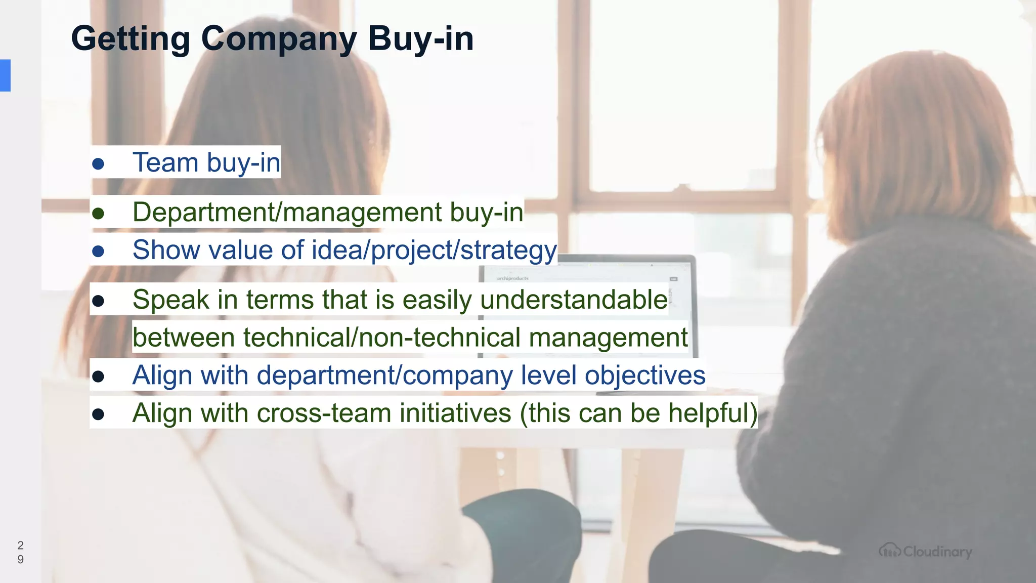 2
9
● Team buy-in
● Department/management buy-in
● Show value of idea/project/strategy
● Speak in terms that is easily understandable
between technical/non-technical management
● Align with department/company level objectives
● Align with cross-team initiatives (this can be helpful)
Getting Company Buy-in
 