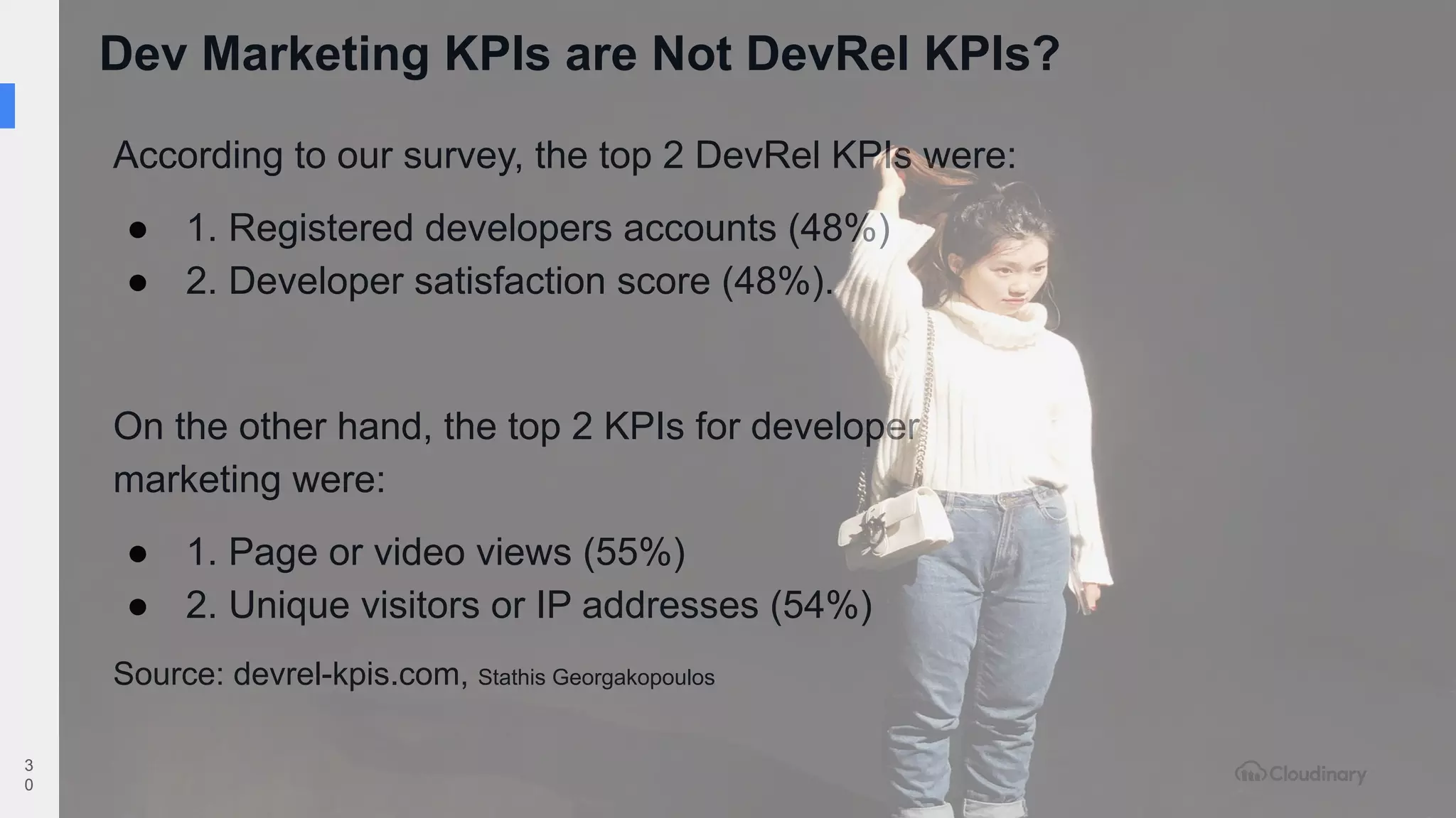 Dev Marketing KPIs are Not DevRel KPIs?
3
0
According to our survey, the top 2 DevRel KPIs were:
● 1. Registered developers accounts (48%)
● 2. Developer satisfaction score (48%).
On the other hand, the top 2 KPIs for developer
marketing were:
● 1. Page or video views (55%)
● 2. Unique visitors or IP addresses (54%)
Source: devrel-kpis.com, Stathis Georgakopoulos
 
