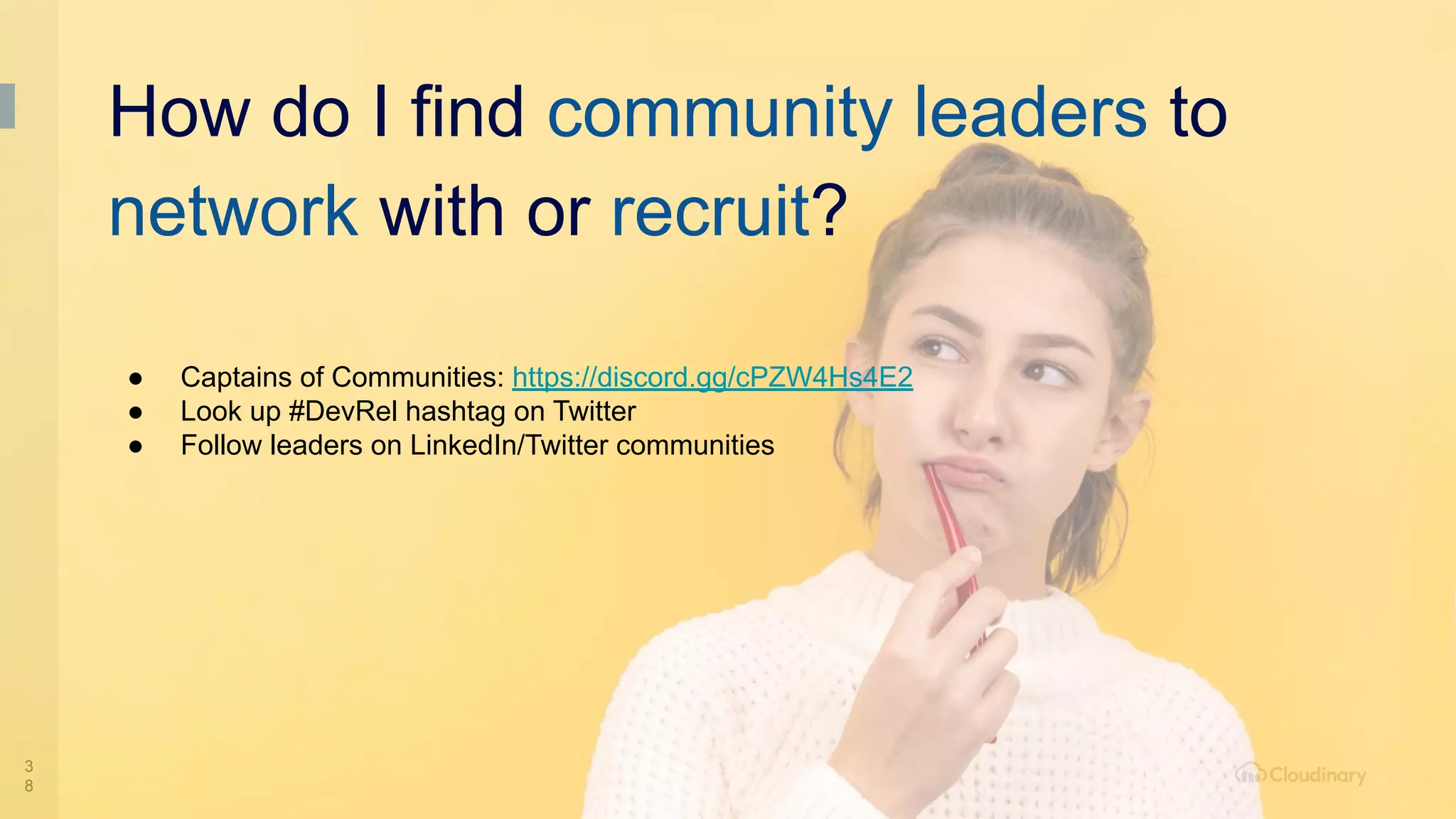 3
8
● Captains of Communities: https://discord.gg/cPZW4Hs4E2
● Look up #DevRel hashtag on Twitter
● Follow leaders on LinkedIn/Twitter communities
How do I find community leaders to
network with or recruit?
 