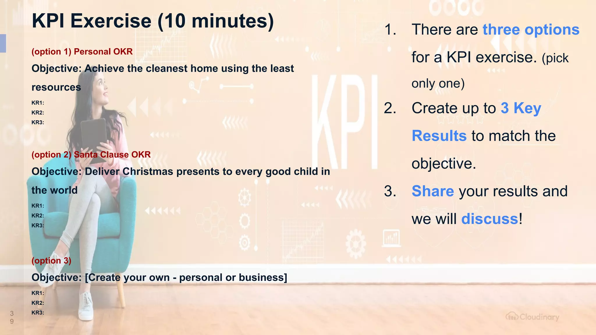 3
9
KPI Exercise (10 minutes) 1. There are three options
for a KPI exercise. (pick
only one)
2. Create up to 3 Key
Results to match the
objective.
3. Share your results and
we will discuss!
(option 1) Personal OKR
Objective: Achieve the cleanest home using the least
resources
KR1:
KR2:
KR3:
(option 2) Santa Clause OKR
Objective: Deliver Christmas presents to every good child in
the world
KR1:
KR2:
KR3:
(option 3)
Objective: [Create your own - personal or business]
KR1:
KR2:
KR3:
 