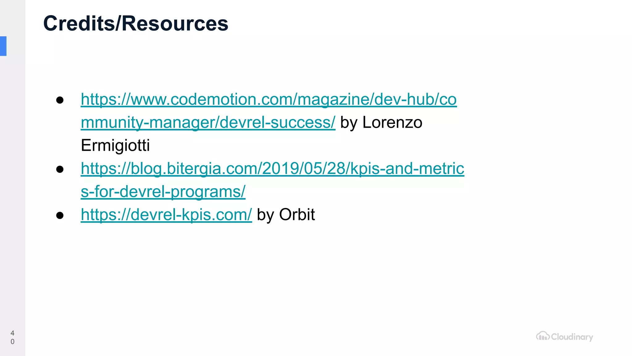 Credits/Resources
4
0
● https://www.codemotion.com/magazine/dev-hub/co
mmunity-manager/devrel-success/ by Lorenzo
Ermigiotti
● https://blog.bitergia.com/2019/05/28/kpis-and-metric
s-for-devrel-programs/
● https://devrel-kpis.com/ by Orbit
 