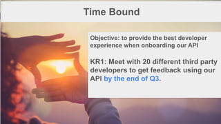 1
5
Time Bound
Objective: to provide the best developer
experience when onboarding our API
KR1: Meet with 20 different third party
developers to get feedback using our
API by the end of Q3.
 