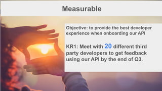 1
6
Measurable
Objective: to provide the best developer
experience when onboarding our API
KR1: Meet with 20 different third
party developers to get feedback
using our API by the end of Q3.
 