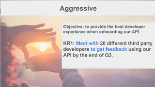 1
7
Aggressive
Objective: to provide the best developer
experience when onboarding our API
KR1: Meet with 20 different third party
developers to get feedback using our
API by the end of Q3.
 