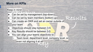 1
8
More on KPIs
Keep in mind:
● Can be set by management (top-down)
● Can be set by team members (bottom-up)
● Can create an OKR and set an owner outside of
your team
● Objectives should stay between 3-5
● Key Results should be between 3-5
● You can align your teams objectives to:
○ Team level, department level, company level, or
even not aligning it at all
 