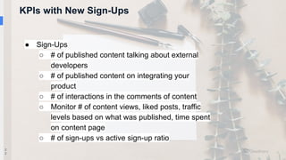 KPIs with New Sign-Ups
2
2
● Sign-Ups
○ # of published content talking about external
developers
○ # of published content on integrating your
product
○ # of interactions in the comments of content
○ Monitor # of content views, liked posts, traffic
levels based on what was published, time spent
on content page
○ # of sign-ups vs active sign-up ratio
 