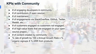 KPIs with Community
2
6
● # of engaging developers in community
● # of contributors (if open source)
● # of maintainers
● # of engagements via StackOverflow, GitHub, Twitter,
Reddit, etc
● # of customers engaged vs customers not engaged
● # of high-value leads that are engaged on your open
source project
● # of content created by community
● % rate of growth by 100 x Annual Growth Rate x %
organic signups X % ARR from products
 