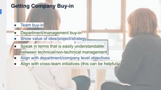 2
9
● Team buy-in
● Department/management buy-in
● Show value of idea/project/strategy
● Speak in terms that is easily understandable
between technical/non-technical management
● Align with department/company level objectives
● Align with cross-team initiatives (this can be helpful)
Getting Company Buy-in
 