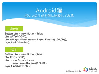Android編
ボタンの生成を例に比較してみる
© Classmethod, Inc
Button btn = new Button(this);
btn.setText(“OK”);
btn.setLayoutParams(new LayoutParams(100,80));
layout.addView(btn);
Button btn = new Button(this);
btn.Text = "OK”;
btn.LayoutParameters =
new LayoutParams(100,80);
layout.AddView(btn);
Java
C#
 
