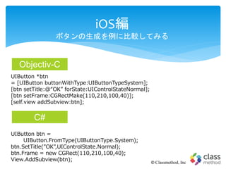 iOS編
ボタンの生成を例に比較してみる
© Classmethod, Inc
UIButton *btn
= [UIButton buttonWithType:UIButtonTypeSystem];
[btn setTitle:@“OK” forState:UIControlStateNormal];
[btn setFrame:CGRectMake(110,210,100,40)];
[self.view addSubview:btn];
UIButton btn =
UIButton.FromType(UIButtonType.System);
btn.SetTitle("OK",UIControlState.Normal);
btn.Frame = new CGRect(110,210,100,40);
View.AddSubview(btn);
Objectiv-C
C#
 