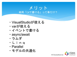 メリット
結局「C#で書ける」って事だけ？
© Classmethod, Inc
・VisualStudioが使える
・varが使える
・イベントで書ける
・async/await
・ラムダ
・Ｌｉｎｑ
・Parallel
・モデルの共通化
 