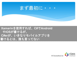 まず最初に・・・
© Classmethod, Inc
Xamarinを使用すれば、C#でAndroid
やiOSが書けるが、
C#erが、いきなりモバイルアプリを
書けるとは、誰も言ってない
 