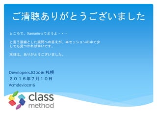 ご清聴ありがとうございました
Developers.IO 2016 札幌
２０１６年７月１０日
#cmdevio2016
ところで、Xamarinってどうよ・・・
と言う漠線とした疑問への答えが、本セッションの中で少
しでも見つかれば幸いです。
本日は、ありがとうございました。
 