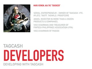 DEVELOPERS
TAGCASH
SERIAL ENTREPRENEUR - OWNER OF TAGCASH, VTC,
IPLOTZ, TAG77, TAGWILD, PROOFCORE
ANGEL INVESTOR IN MORE THAN A DOZEN  
PRODUCTS & COMPANIES,
VICE CHAIRMAN AND TREASURER OF 
FINTECH PHILIPPINES ASSOCIATION (FPA)
VICE CHAIRMAN OF PADCDI
MARK VERNON, AKA THE “TOKENIZER”
DEVELOPING WITH TAGCASH
 