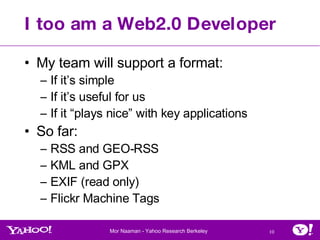 I too am a Web2.0 Developer My team will support a format: If it’s simple If it’s useful for us If it “plays nice” with key applications So far: RSS and GEO-RSS KML and GPX EXIF (read only) Flickr Machine Tags 