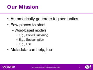 Our Mission Automatically generate tag semantics Few places to start Word-based models  E.g., Flickr Clustering E.g., Subsumption E.g., LSI Metadata can help, too 