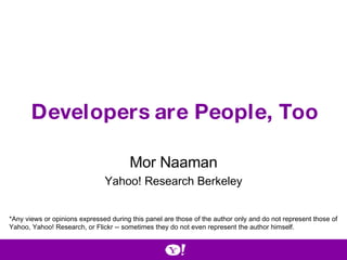 Developers are People, Too Mor Naaman Yahoo! Research Berkeley *Any views or opinions expressed during this panel are those of the author only and do not represent those of Yahoo, Yahoo! Research, or Flickr -- sometimes they do not even represent the author himself. 