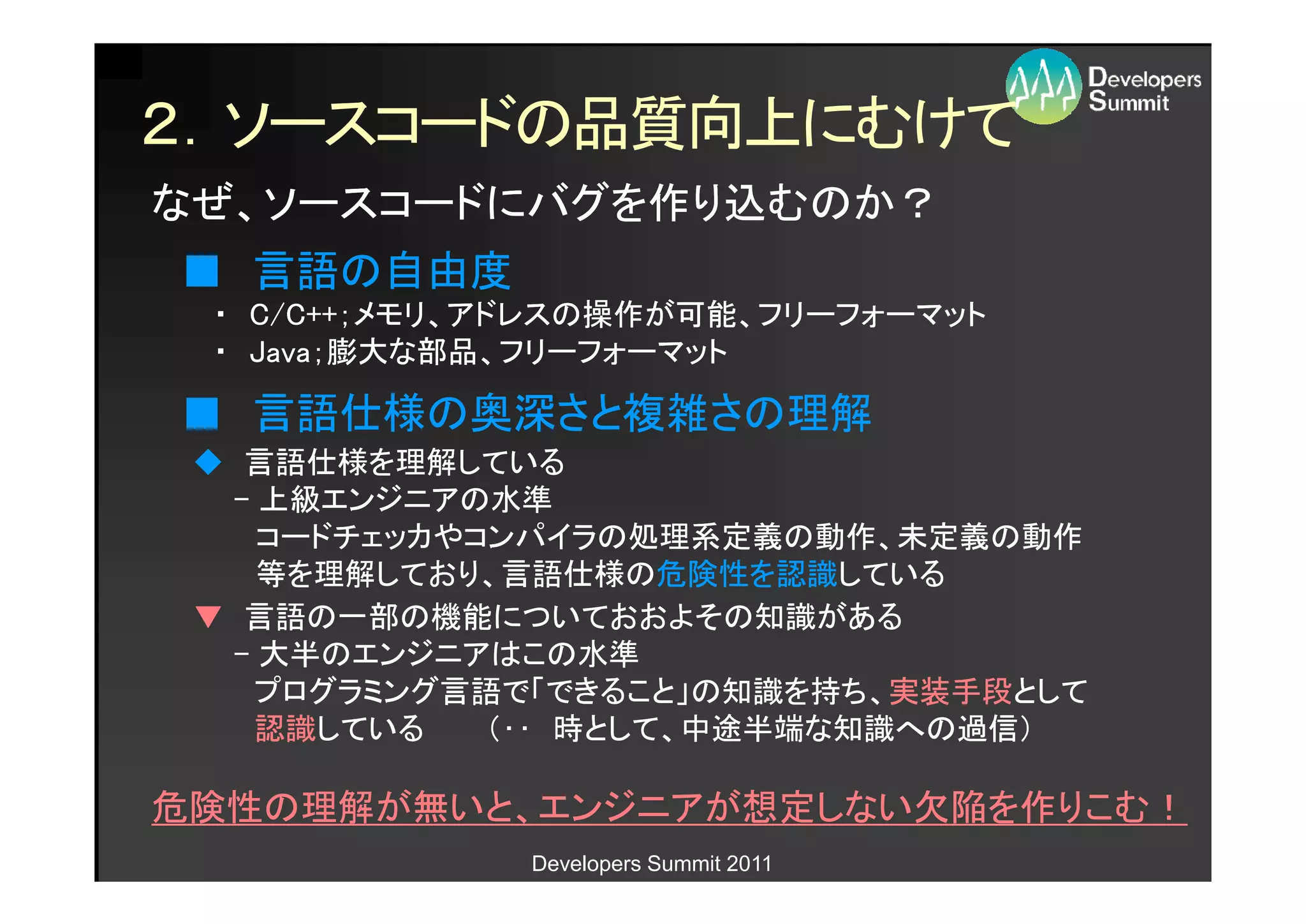 ２．ソースコードの品質向上にむけて
なぜ、ソースコードにバグを作り込むのか？
■ 言語の自由度
 ・ C/C++；メモリ、アドレスの操作が可能、フリーフォーマット
   C/C++；メモリ、アドレスの操作が可能、フリーフォーマット
 ・ Java；膨大な部品、フリーフォーマット
   Java；膨大な部品、フリーフォーマット

■ 言語仕様の奥深さと複雑さの理解
 ◆ 言語仕様を理解している
  - 上級エンジニアの水準
    コードチェッカやコンパイラの処理系定義の動作、未定義の動作
    等を理解しており、言語仕様の危険性を認識している
    等を理解しており、言語仕様の危険性を認識している
 ▼ 言語の一部の機能についておおよその知識がある
  - 大半のエンジニアはこの水準
    プログラミング言語で「できること」の知識を持ち、実装手段として
    プログラミング言語で「できること」の知識を持ち、実装手段として
    認識している
    認識している   （‥ 時として、中途半端な知識への過信）

危険性の理解が無いと、エンジニアが想定しない欠陥を作りこむ！
              Developers Summit 2011
 