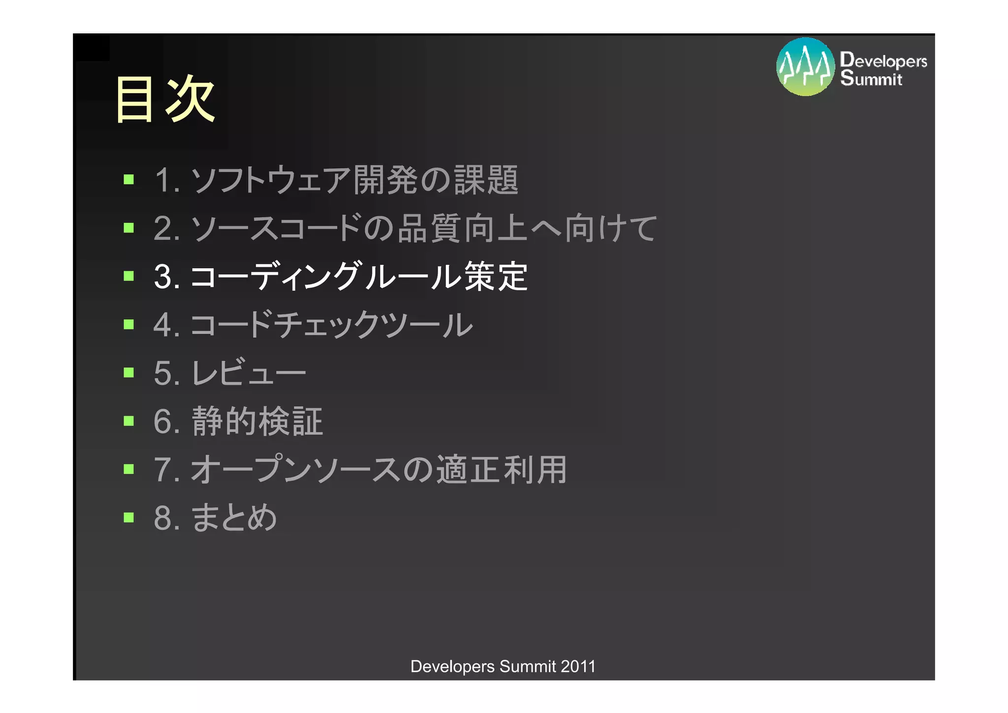 目次
1. ソフトウェア開発の課題
2. ソースコードの品質向上へ向けて
3. コーディングルール策定
4. コードチェックツール
5. レビュー
6. 静的検証
7. オープンソースの適正利用
8. まとめ



         Developers Summit 2011
 