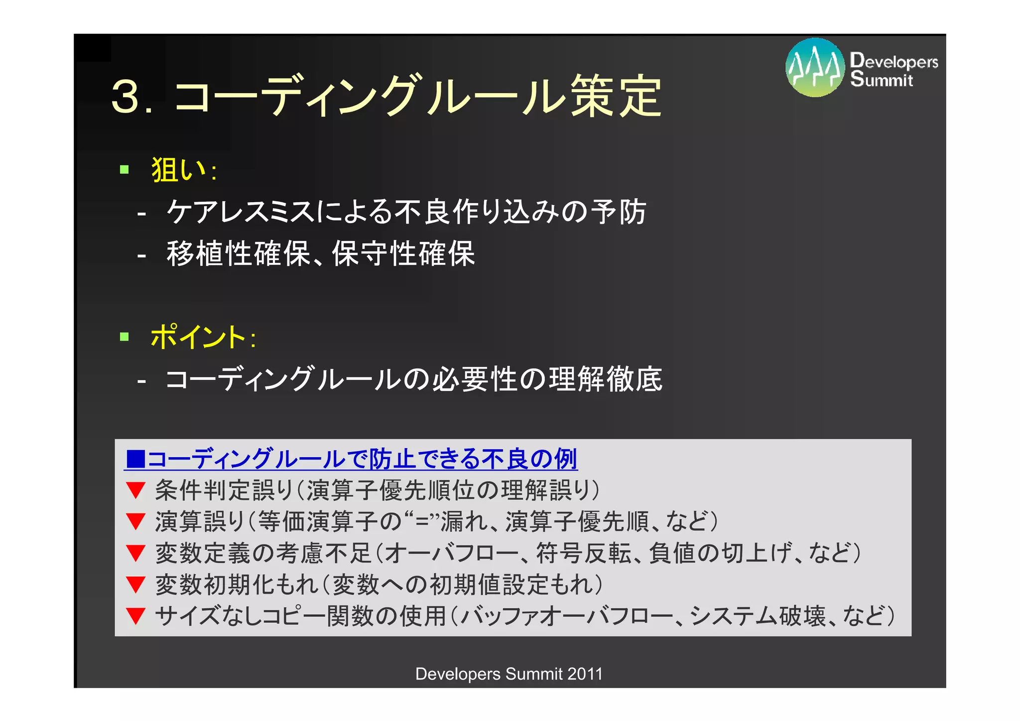 ３．コーディングルール策定
 狙い：
- ケアレスミスによる不良作り込みの予防
- 移植性確保、保守性確保

 ポイント：
- コーディングルールの必要性の理解徹底

■コーディングルールで防止できる不良の例
 コーディングルールで防止できる不良の
            防止できる不良
▼ 条件判定誤り（演算子優先順位の理解誤り）
▼ 演算誤り（等価演算子の“=”漏れ、演算子優先順、など）
▼ 変数定義の考慮不足（オーバフロー、符号反転、負値の切上げ、など）
▼ 変数初期化もれ（変数への初期値設定もれ）
▼ サイズなしコピー関数の使用（バッファオーバフロー、システム破壊、など）

             Developers Summit 2011
 