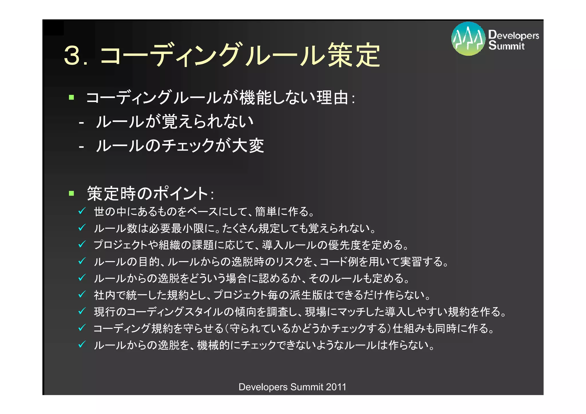３．コーディングルール策定
 コーディングルールが機能しない理由：
- ルールが覚えられない
- ルールのチェックが大変

策定時のポイント：
 世の中にあるものをベースにして、簡単に作る。
 ルール数は必要最小限に。たくさん規定しても覚えられない。
 プロジェクトや組織の課題に応じて、導入ルールの優先度を定める。
 ルールの目的、ルールからの逸脱時のリスクを、コード例を用いて実習する。
 ルールからの逸脱をどういう場合に認めるか、そのルールも定める。
 社内で統一した規約とし、プロジェクト毎の派生版はできるだけ作らない。
 現行のコーディングスタイルの傾向を調査し、現場にマッチした導入しやすい規約を作る。
 コーディング規約を守らせる（守られているかどうかチェックする）仕組みも同時に作る。
 ルールからの逸脱を、機械的にチェックできないようなルールは作らない。


               Developers Summit 2011
 