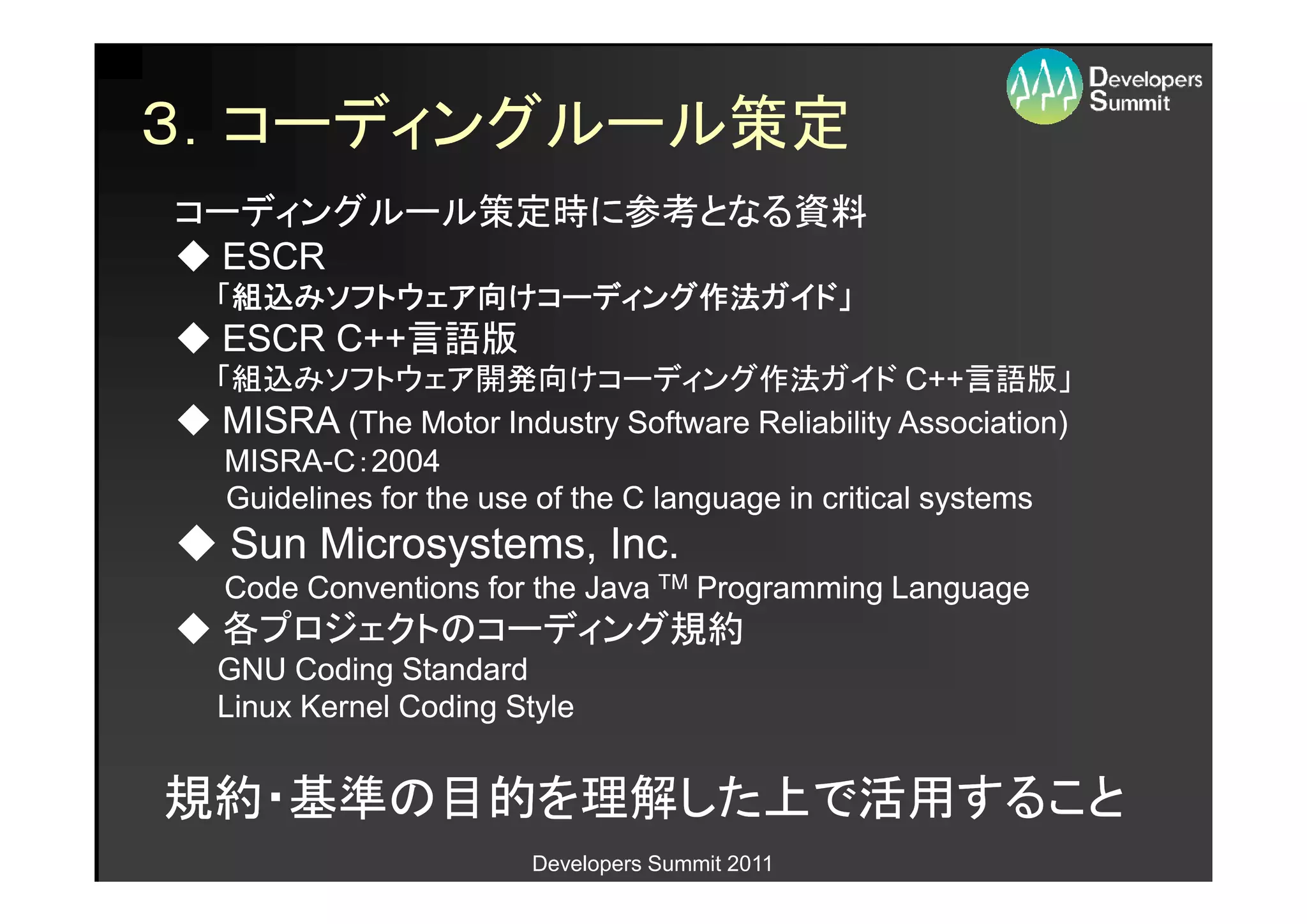 ３．コーディングルール策定
コーディングルール策定時に参考となる資料
◆ ESCR
  「組込みソフトウェア向けコーディング作法ガイド」
   組込みソフトウェア けコーディング作法ガイド」
     みソフトウェア向       作法ガイド
◆ ESCR C++言語版
       C++言語版
 「組込みソフトウェア開発向けコーディング作法ガイド C++言語版」                   C++言語版」
◆ MISRA (The Motor Industry Software Reliability Association)
  MISRA-C：2004
  MISRA-
  Guidelines for the use of the C language in critical systems
◆ Sun Microsystems, Inc.
   Code Conventions for the Java TM Programming Language
◆ 各プロジェクトのコーディング規約
  GNU Coding Standard
  Linux Kernel Coding Style


規約・基準の目的を理解した上で活用すること
                        Developers Summit 2011
 