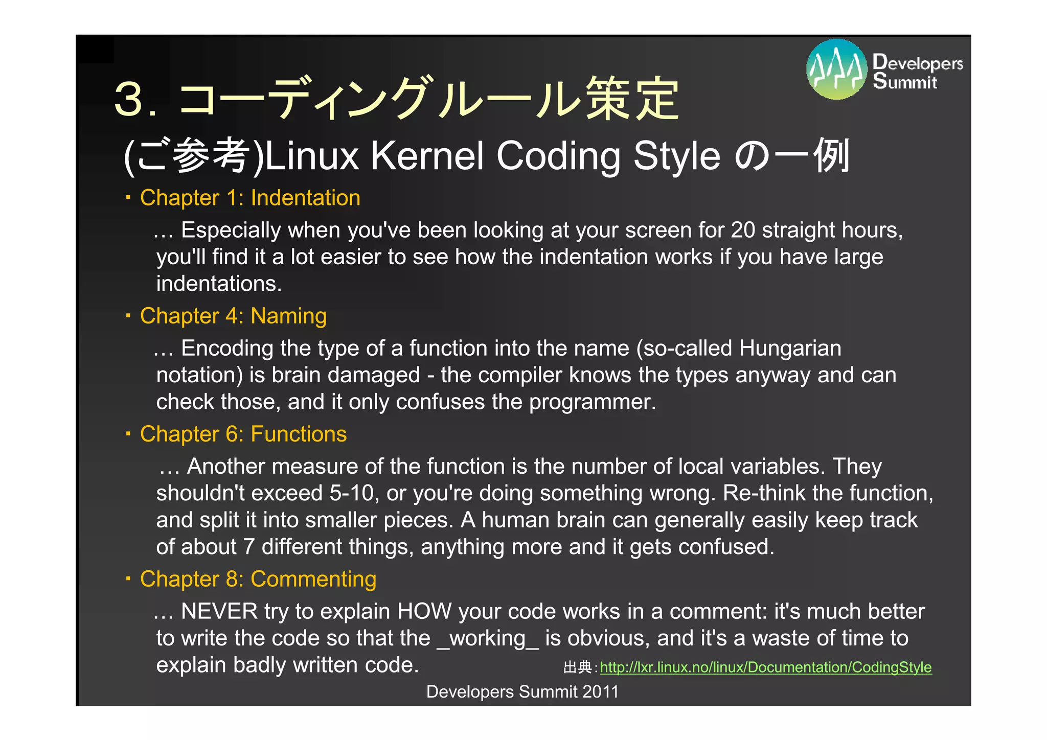 ３．コーディングルール策定
(ご参考)Linux Kernel Coding Style の一例
 ご参考)Linux
・ Chapter 1: Indentation
   … Especially when you've been looking at your screen for 20 straight hours,
   you'll find it a lot easier to see how the indentation works if you have large
   indentations.
・ Chapter 4: Naming
   … Encoding the type of a function into the name (so-called Hungarian
                                                          (so-
   notation) is brain damaged - the compiler knows the types anyway and can
   check those, and it only confuses the programmer.
・ Chapter 6: Functions
   … Another measure of the function is the number of local variables. They
   shouldn't exceed 5-10, or you're doing something wrong. Re-think the function,
                         5-                                              Re-
   and split it into smaller pieces. A human brain can generally easily keep track
   of about 7 different things, anything more and it gets confused.
・ Chapter 8: Commenting
   … NEVER try to explain HOW your code works in a comment: it's much better
   to write the code so that the _working_ is obvious, and it's a waste of time to
   explain badly written code.                  出典：http://lxr.linux.no/linux/Documentation/CodingStyle
                                                出典：http://lxr.linux.no/linux/Documentation/CodingStyle
                                      Developers Summit 2011
 