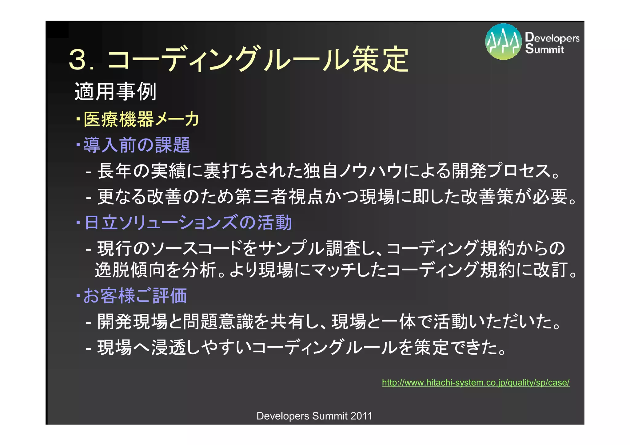 ３．コーディングルール策定
適用事例
・医療機器メーカ
・導入前の課題
 - 長年の実績に裏打ちされた独自ノウハウによる開発プロセス。
 - 更なる改善のため第三者視点かつ現場に即した改善策が必要。
・日立ソリューションズの活動
 - 現行のソースコードをサンプル調査し、コーディング規約からの
  逸脱傾向を分析。より現場にマッチしたコーディング規約に改訂。
・お客様ご評価
 - 開発現場と問題意識を共有し、現場と一体で活動いただいた。
 - 現場へ浸透しやすいコーディングルールを策定できた。
                                    http://www.hitachi-
                                    http://www.hitachi-system.co.jp/quality/sp/case/


           Developers Summit 2011
 